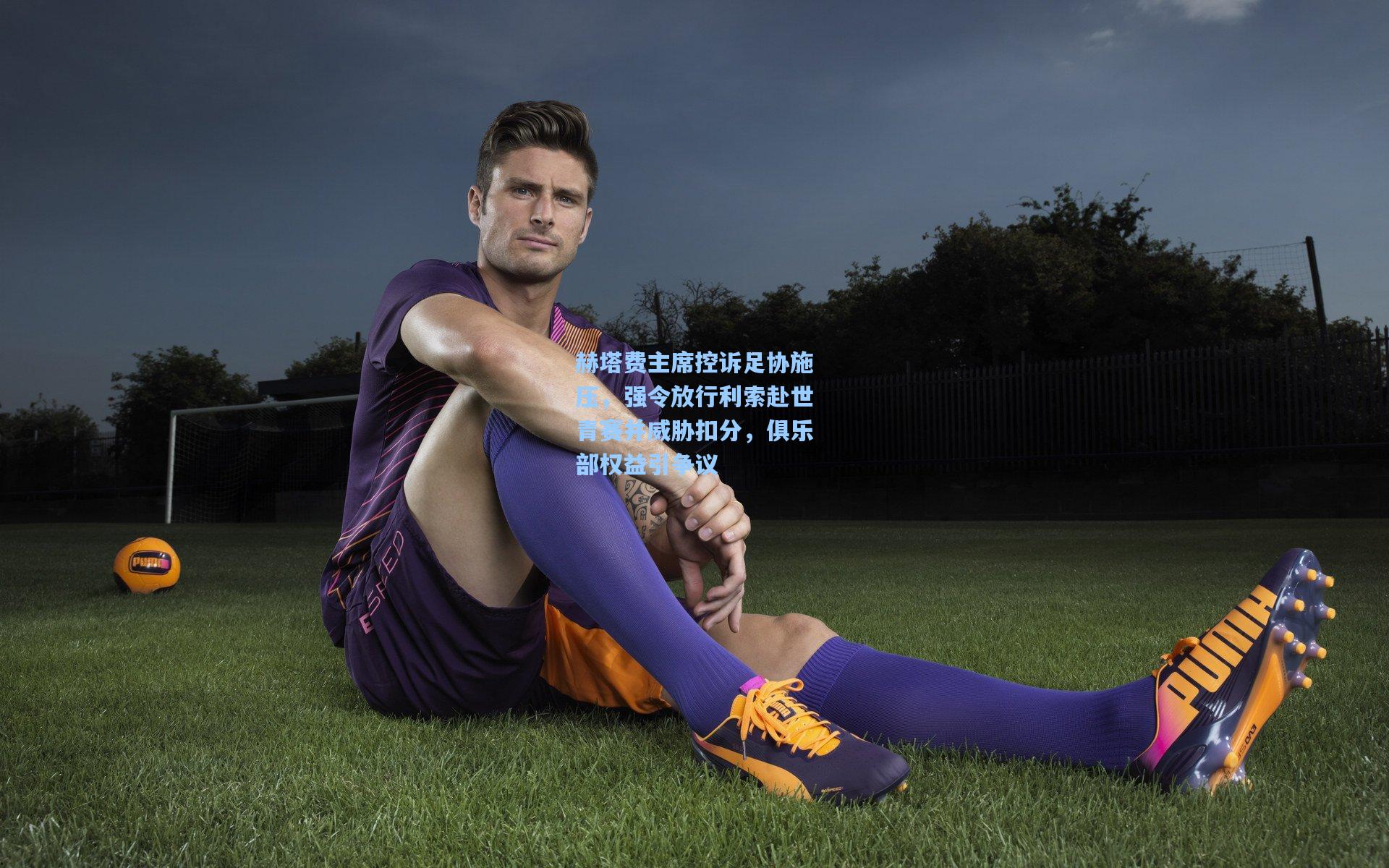 ng体育下载-赫塔费主席控诉足协施压，强令放行利索赴世青赛并威胁扣分，俱乐部权益引争议